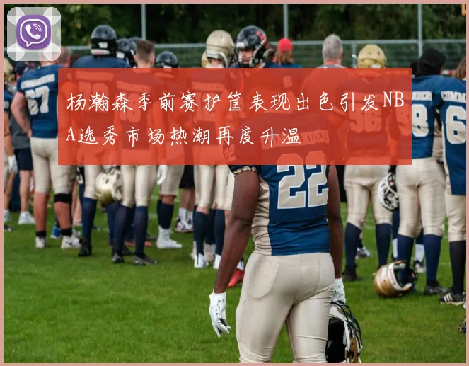 杨瀚森季前赛护筐表现出色引发NBA选秀市场热潮再度升温