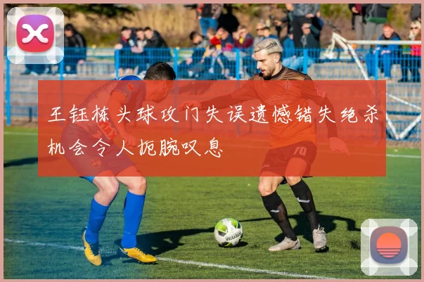 王钰栋头球攻门失误遗憾错失绝杀机会令人扼腕叹息