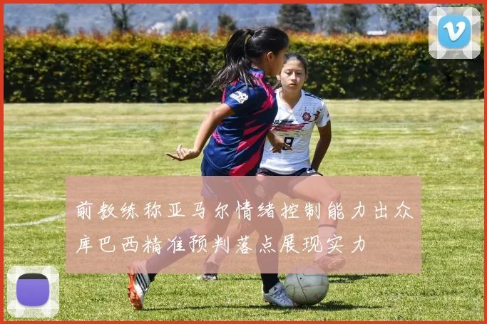 前教练称亚马尔情绪控制能力出众库巴西精准预判落点展现实力
