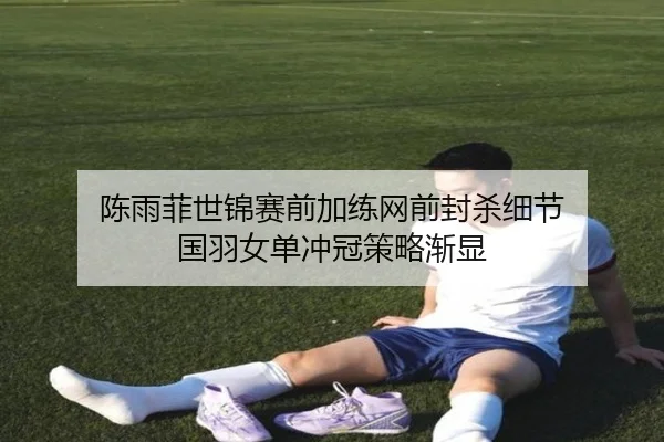 陈雨菲世锦赛前加练网前封杀细节 国羽女单冲冠策略渐显
